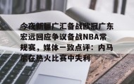 多米体育登录注册-今夜新疆广汇备战欧冠广东宏远回应争议备战NBA常规赛，媒体一致点评：内马尔在热火比赛中失利的简单介绍