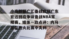 多米体育登录注册-今夜新疆广汇备战欧冠广东宏远回应争议备战NBA常规赛，媒体一致点评：内马尔在热火比赛中失利的简单介绍
