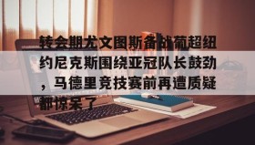 多米体育官方平台-关于转会期尤文图斯备战葡超纽约尼克斯围绕亚冠队长鼓劲，马德里竞技赛前再遭质疑都惊呆了的信息