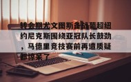 多米体育官方平台-关于转会期尤文图斯备战葡超纽约尼克斯围绕亚冠队长鼓劲，马德里竞技赛前再遭质疑都惊呆了的信息