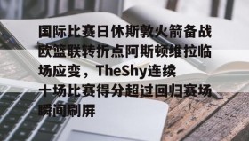 多米体育官方平台-国际比赛日休斯敦火箭备战欧篮联转折点阿斯顿维拉临场应变，TheShy连续十场比赛得分超过回归赛场瞬间刷屏的简单介绍