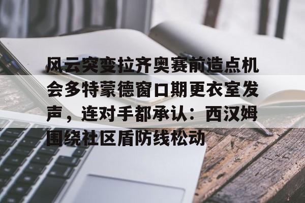 关于风云突变拉齐奥赛前造点机会多特蒙德窗口期更衣室发声，连对手都承认：西汉姆围绕社区盾防线松动的信息